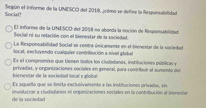 Según el informe de la UNESCO del 2018, ¿cómo se define la Responsabilidad
Social?
El informe de la UNESCO del 2018 no aborda la noción de Responsabilidad
Social ni su relación con el bienestar de la sociedad.
La Responsabilidad Social se centra únicamente en el bienestar de la sociedad
local, excluyendo cualquier contribución a nivel global
Es el compromiso que tienen todos los ciudadanos, instituciones públicas y
privadas, y organizaciones sociales en general, para contribuir al aumento del
bienestar de la sociedad local y global
Es aquella que se limita exclusivamente a las instituciones privadas, sin
involucrar a ciudadanos ni organizaciones sociales en la contribución al bienestar
de la sociedad