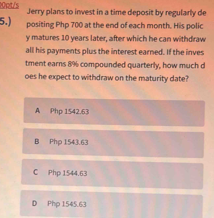 00pt/s
Jerry plans to invest in a time deposit by regularly de
5.) positing Php 700 at the end of each month. His polic
y matures 10 years later, after which he can withdraw
all his payments plus the interest earned. If the inves
tment earns 8% compounded quarterly, how much d
oes he expect to withdraw on the maturity date?
A Php 1542.63
B Php 1543.63
C Php 1544.63
D Php 1545.63