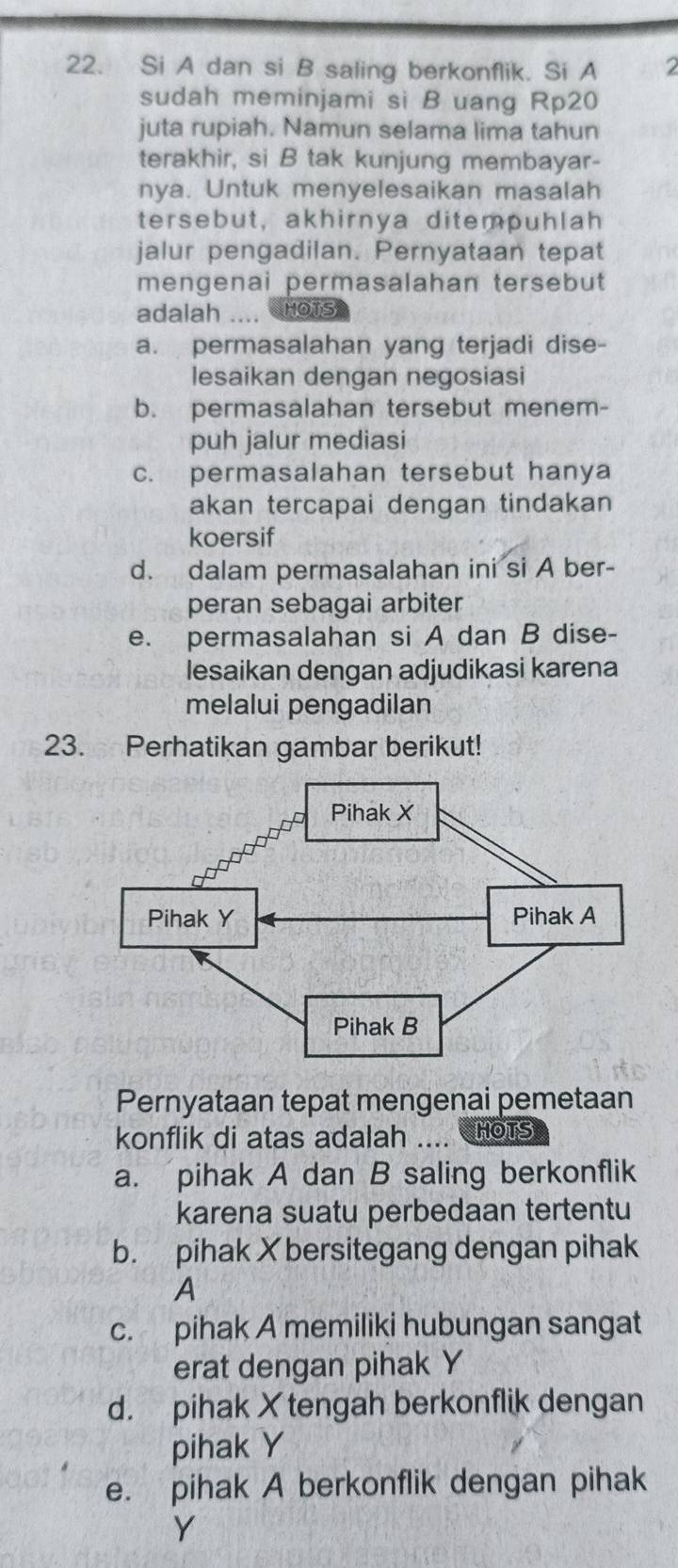 Si A dan si B saling berkonflik. Si A 2
sudah meminjami si B uang Rp20
juta rupiah. Namun selama lima tahun
terakhir, si B tak kunjung membayar-
nya. Untuk menyelesaikan masalah
tersebut, akhirnya ditempuhlah
jalur pengadilan. Pernyataan tepat
mengenai permasalahan tersebut 
adalah .... HOTS
a. permasalahan yang terjadi dise-
lesaikan dengan negosiasi
b. permasalahan tersebut menem-
puh jalur mediasi
c. permasalahan tersebut hanya
akan tercapai dengan tindakan 
koersif
d. dalam permasalahan ini si A ber-
peran sebagai arbiter
e. permasalahan si A dan B dise-
lesaikan dengan adjudikasi karena
melalui pengadilan
23. Perhatikan gambar berikut!
Pernyataan tepat mengenai pemetaan
konflik di atas adalah .... HOTS
a. pihak A dan B saling berkonflik
karena suatu perbedaan tertentu
b. pihak X bersitegang dengan pihak
A
c. pihak A memiliki hubungan sangat
erat dengan pihak Y
d. pihak X tengah berkonflik dengan
pihak Y
e. pihak A berkonflik dengan pihak
Y