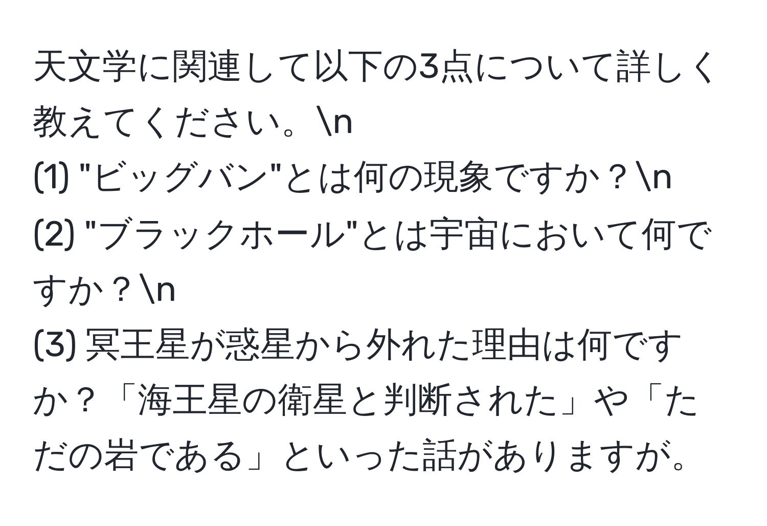 天文学に関連して以下の3点について詳しく教えてください。n
(1) "ビッグバン"とは何の現象ですか？n
(2) "ブラックホール"とは宇宙において何ですか？n
(3) 冥王星が惑星から外れた理由は何ですか？「海王星の衛星と判断された」や「ただの岩である」といった話がありますが。