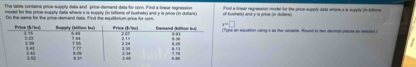 The table contains price-supply data and price-demand data for corn. Find a linear regression Find a linear regression model for the price-supply data where x is supply (in billions
model for the price-supply data where x is supply (in billions of bushels) and y is price (in dollars). of bushels) and y is price (in dollars).
Do the same for the price-demand data. Find the equilibrium price for corn.
e an equation using x as the variable. Round to two decimal places as needed.)