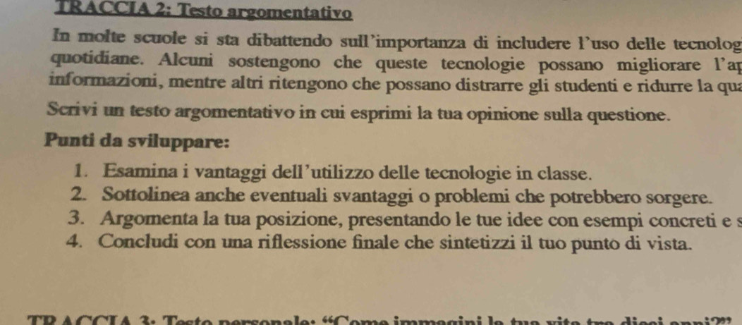 TRACCIA 2: Testo argomentativo 
In molte scuole si sta dibattendo sull’importanza di includere l'uso delle tecnolog 
quotidiane. Alcuni sostengono che queste tecnologie possano migliorare l’ap 
informazioni, mentre altri ritengono che possano distrarre gli studenti e ridurre la qua 
Scrivi un testo argomentativo in cui esprimi la tua opinione sulla questione. 
Punti da sviluppare: 
1. Esamina i vantaggi dell’utilizzo delle tecnologie in classe. 
2. Sottolinea anche eventuali svantaggi o problemi che potrebbero sorgere. 
3. Argomenta la tua posizione, presentando le tue idee con esempi concreti e s 
4. Concludi con una riflessione finale che sintetizzi il tuo punto di vista.