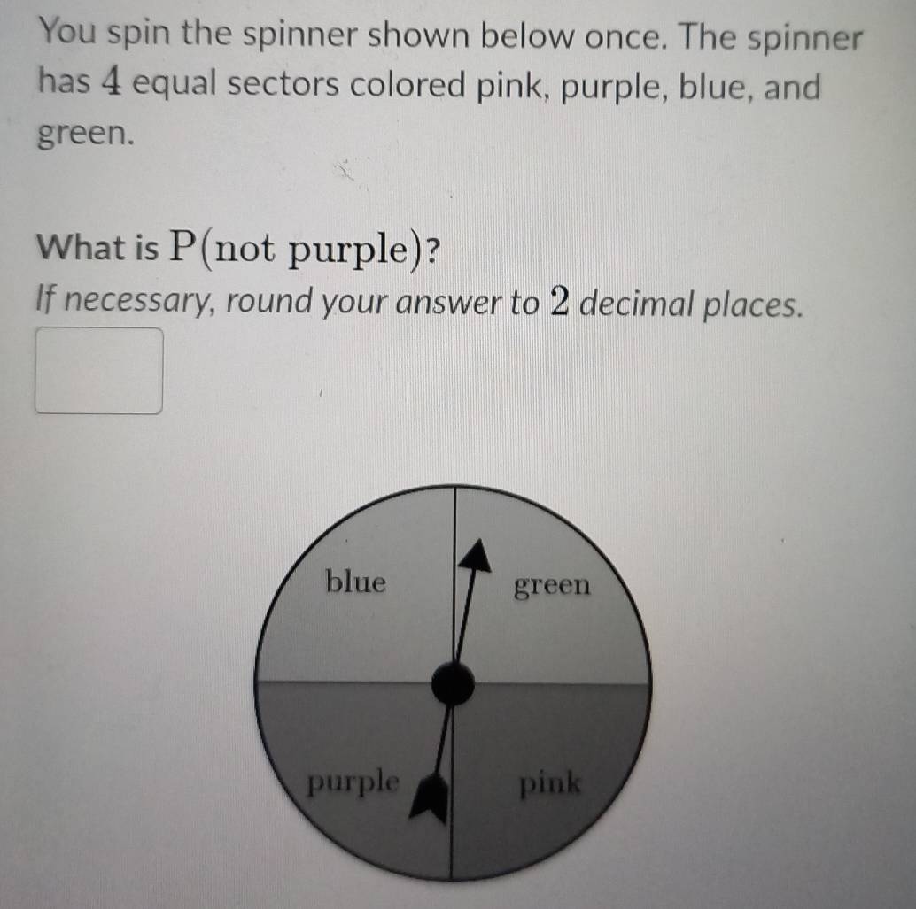 You spin the spinner shown below once. The spinner 
has 4 equal sectors colored pink, purple, blue, and 
green. 
What is P (not purple)? 
If necessary, round your answer to 2 decimal places.