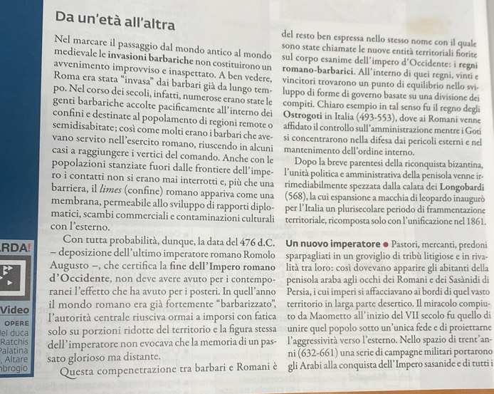 Da un'età all'altra del resto ben espressa nello stesso nome con il quale
sono state chiamate le nuove entità territoriali fiorite
Nel marcare il passaggio dal mondo antico al mondo sul corpo esanime dell’impero d’Occidente: i regni
medievale le invasioni barbariche non costituirono un romano-barbarici. All´interno di quei regni, vinti e
avvenimento improvviso e inaspettato. A ben vedere, vincitori trovarono un punto di equilibrio nello svi-
Roma era stata “învasa” dai barbari già da lungo tem- luppo di forme di governo basate su una divisione dei
po. Nel corso dei secoli, infatti, numerose erano state le
genti barbariche accolte pacificamente all’interno dei compiti. Chiaro esempio in tal senso fu il regno degli
Ostrogoti in Italia (493-553), dove ai Romani venne
confini e destinate al popolamento di regioni remote o affidato il controllo sull’amministrazione mentre i Goti
semidisabitate; così come molti erano i barbari che ave- si concentrarono nella difesa dai pericoli esterni e nel
vano servito nell’esercito romano, riuscendo in alcuni mantenimento dell’ordine interno.
casi a raggiungere i vertici del comando. Anche con le Dopo la breve parentesi della riconquista bizantina,
popolazioni stanziate fuori dalle frontiere dell’impe- l’unità politica e amministrativa della penisola venne ir-
ro i contatti non si erano mai interrotti e, più che una rimediabilmente spezzata dalla calata dei Longobardi
barriera, il limes (confine) romano appariva come una (568), la cui espansione a macchia di leopardo inaugurò
membrana, permeabile allo sviluppo di rapporti diplo- per l’Italia un plurisecolare periodo di frammentazione
matici, scambi commerciali e contaminazioni culturali
con l’esterno. territoriale, ricomposta solo con l’unificazione nel 1861.
Con tutta probabilità, dunque, la data del 476 d.C. Un nuovo imperatore ● Pastori, mercanti, predoni
RDA! - deposizione dell’ultimo imperatore romano Romolo sparpagliati in un groviglio di tribù litigiose e in riva-
Augusto -, che certifica la fine dell’Impero romano lità tra loro: così dovevano apparire gli abitanti della
d’Occidente, non deve avere avuto per i contempo- penisola araba agli occhi dei Romani e dei Sasànidi di
ranei l’effetto che ha avuto per i posteri. In quell’anno Persia, i cui imperi si affacciavano ai bordi di quel vasto
Video il mondo romano era già fortemente “barbarizzato”, territorio in larga parte desertico. Il miracolo compiu-
OPERE lautorità centrale riusciva ormai a imporsi con fatica to da Maometto all’inizio del VII secolo fu quello di
el duca solo su porzioni ridotte del territorio e la figura stessa unire quel popolo sotto un’unica fede e di proiettarne
Ratchis
alatina dell’imperatore non evocava che la memoria di un pas- l'aggressività verso l’esterno. Nello spazio di trent’an-
, Altare sato glorioso ma distante. ni (632-661) una serie di campagne militari portarono
brogio Questa compenetrazione tra barbari e Romani è gli Arabi alla conquista dell'Impero sasanide e di tutti i