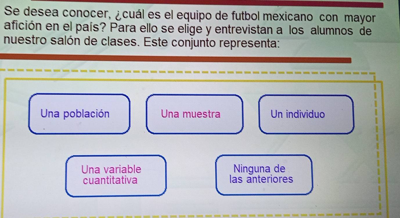 Se desea conocer, ¿cuál es el equipo de futbol mexicano con mayor
afición en el país? Para ello se elige y entrevistan a los alumnos de
nuestro salón de clases. Este conjunto representa:
Una población Una muestra Un individuo
Una variable Ninguna de
cuantitativa las anteriores