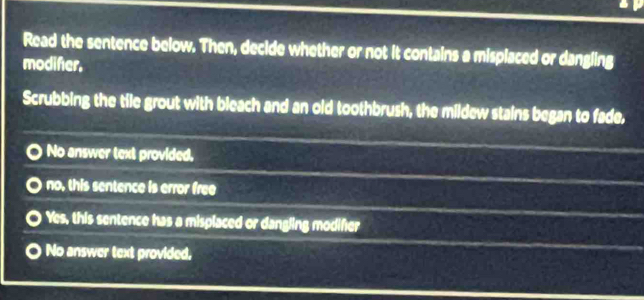 Read the sentence below. Then, decide whether or not it contains a misplaced or dangling
modifer.
Scrubbing the tile grout with bleach and an old toothbrush, the mildew stains began to fade,
No answer text provided,
no, this sentence is error free
Yes, this sentence has a misplaced or dangling modifer
No answer text provided,