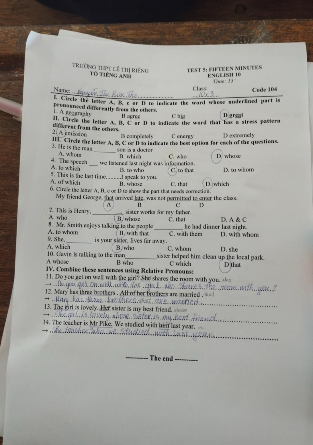 TRƯỜNG THPT LÊ THị RIÊNG TEST 5: FIFTEEN MINUTES
Tổ tiÉng Anh ENGLISH 10
Time: 15'
Class:
_
Name: Code 104
I. Circle the letter A, B, c or D to indicate the word whose underlined part is
pronounced differently from the others.
1. A geography B agree C big D great
II. Circle the letter A, B, C or D to indicate the word that has a stress pattern
different from the others.
2. A emission
B completely C energy D extremely
III. Circle the letter A, B, C or D to indicate the best option for each of the questions.
3. He is the man _son is a doctor
A. whom B. which C. who D. whose
4. The speech_ we listened last night was information.
A. to which
B. to who C. to that D. to whom
5. This is the last time _..I speak to you.
A. of which C. that D. which
B. whose
6. Circle the letter A, B, c or D to show the part that needs correction.
My friend George, that arrived late, was not permitted to enter the class.
A B
c D
7. This is Henry, sister works for my father.
A. who B. whose C. that D. A & C
8. Mr. Smith enjoys talking to the people _he had dinner last night.
A. to whom B. with that C. with them D. with whom
9. She, _is your sister, lives far away.
A. which B, who C. whom D. she
10. Gavin is talking to the man_ sister helped him clean up the local park.
A whose B who C which D that
IV. Combine these sentences using Relative Pronouns:
11. Do you get on well with the girl? She shares the room with you. 


_
12. Mary has three brothers . All of her brothers are married . 
_
13. The girl is lovely. Her sister is my best friend.
_
x.is.._
14. The teacher is Mr Pike. We studied with him last year.
_
_The end_