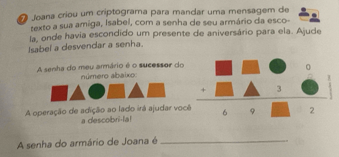 ❼ Joana criou um criptograma para mandar uma mensagem de 
texto a sua amiga, Isabel, com a senha de seu armário da esco- 
la, onde havia escondido um presente de aniversário para ela. Ajude 
Isabel a desvendar a senha. 
A senha do meu armário é o sucessor do 
número abaixo: 
A operação de adição ao lado irá ajudar vo 
a descobri-la! 
A senha do armário de Joana é_ 
.