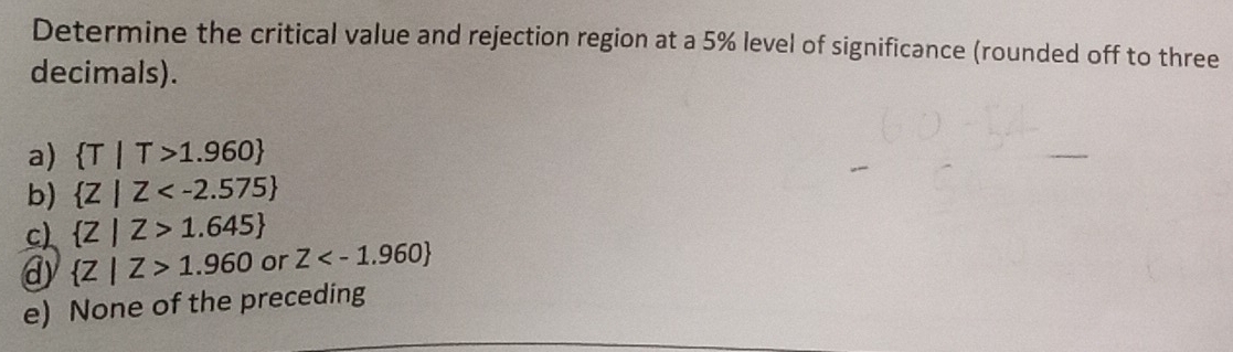 Determine the critical value and rejection region at a 5% level of significance (rounded off to three
decimals).
a)  T|T>1.960
b)  Z|Z
c)  Z|Z>1.645
@  Z|Z>1.960 or Z
e) None of the preceding