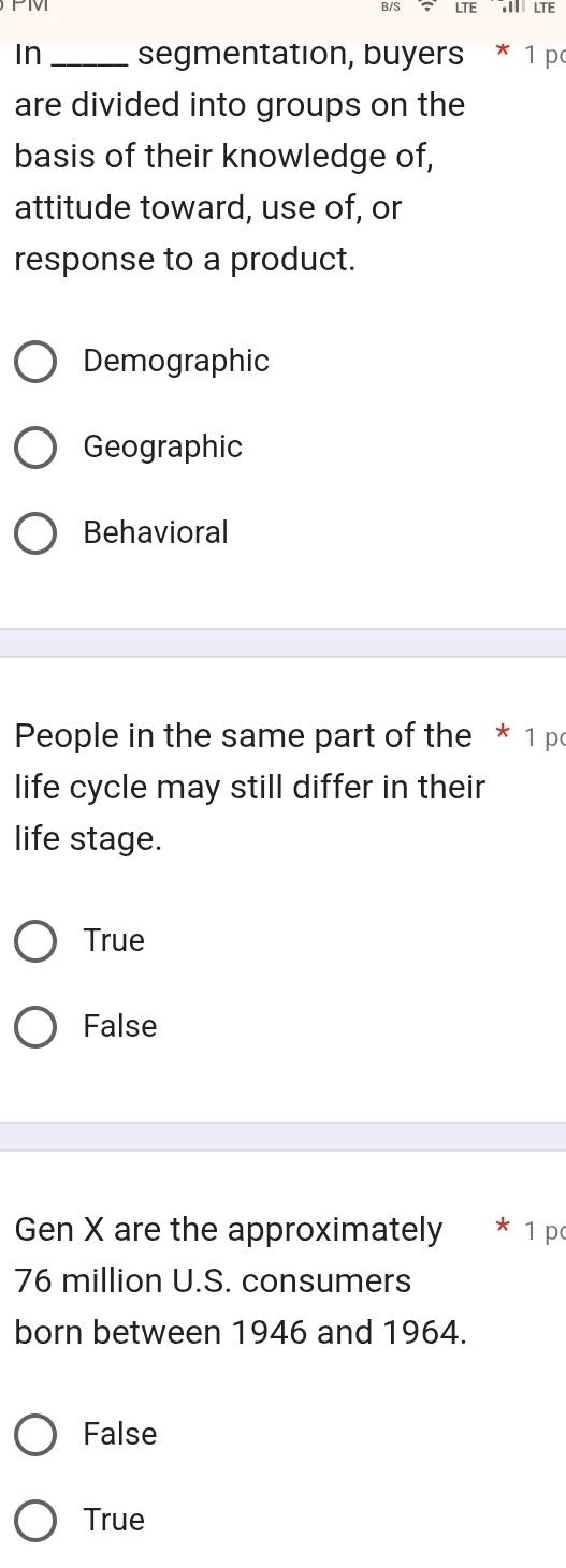 LTE LTE
In_ segmentation, buyers * 1 p
are divided into groups on the
basis of their knowledge of,
attitude toward, use of, or
response to a product.
Demographic
Geographic
Behavioral
People in the same part of the * 1 pc
life cycle may still differ in their
life stage.
True
False
Gen X are the approximately * 1 p
76 million U.S. consumers
born between 1946 and 1964.
False
True