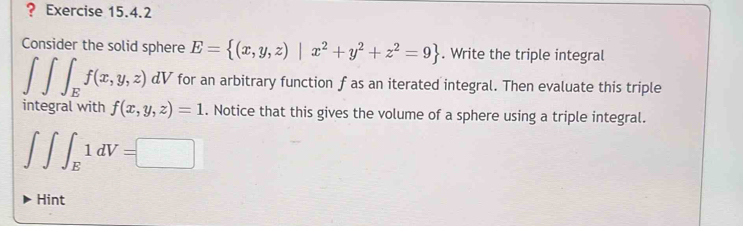 ? Exercise 15.4.2 
Consider the solid sphere E= (x,y,z)|x^2+y^2+z^2=9. Write the triple integral
∈t ∈t ∈t _Ef(x,y,z) dV for an arbitrary function f as an iterated integral. Then evaluate this triple 
integral with f(x,y,z)=1. Notice that this gives the volume of a sphere using a triple integral.
∈t ∈t ∈t _E1dV=□
Hint