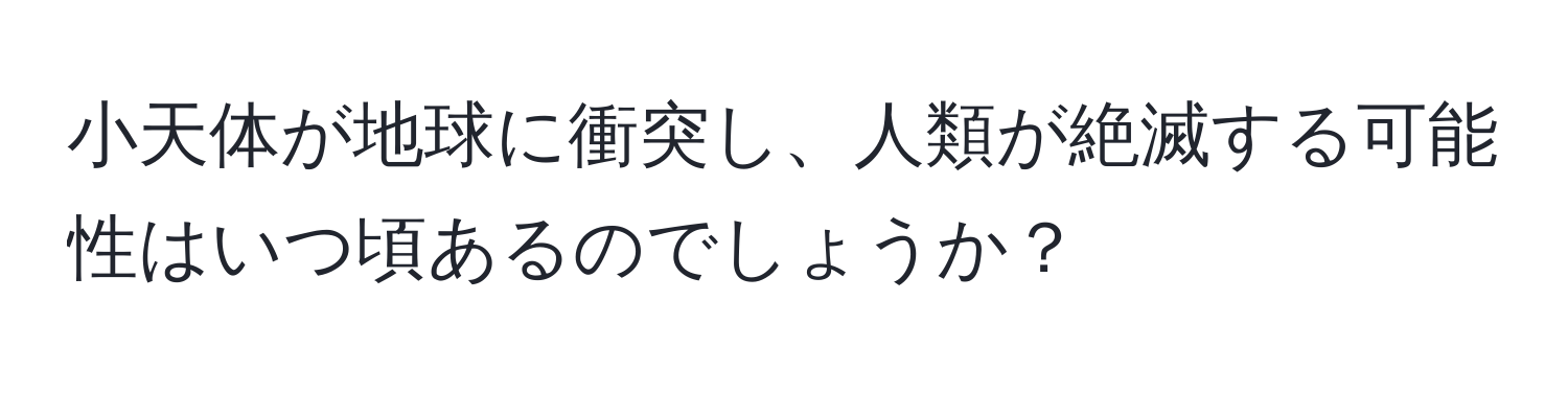 小天体が地球に衝突し、人類が絶滅する可能性はいつ頃あるのでしょうか？