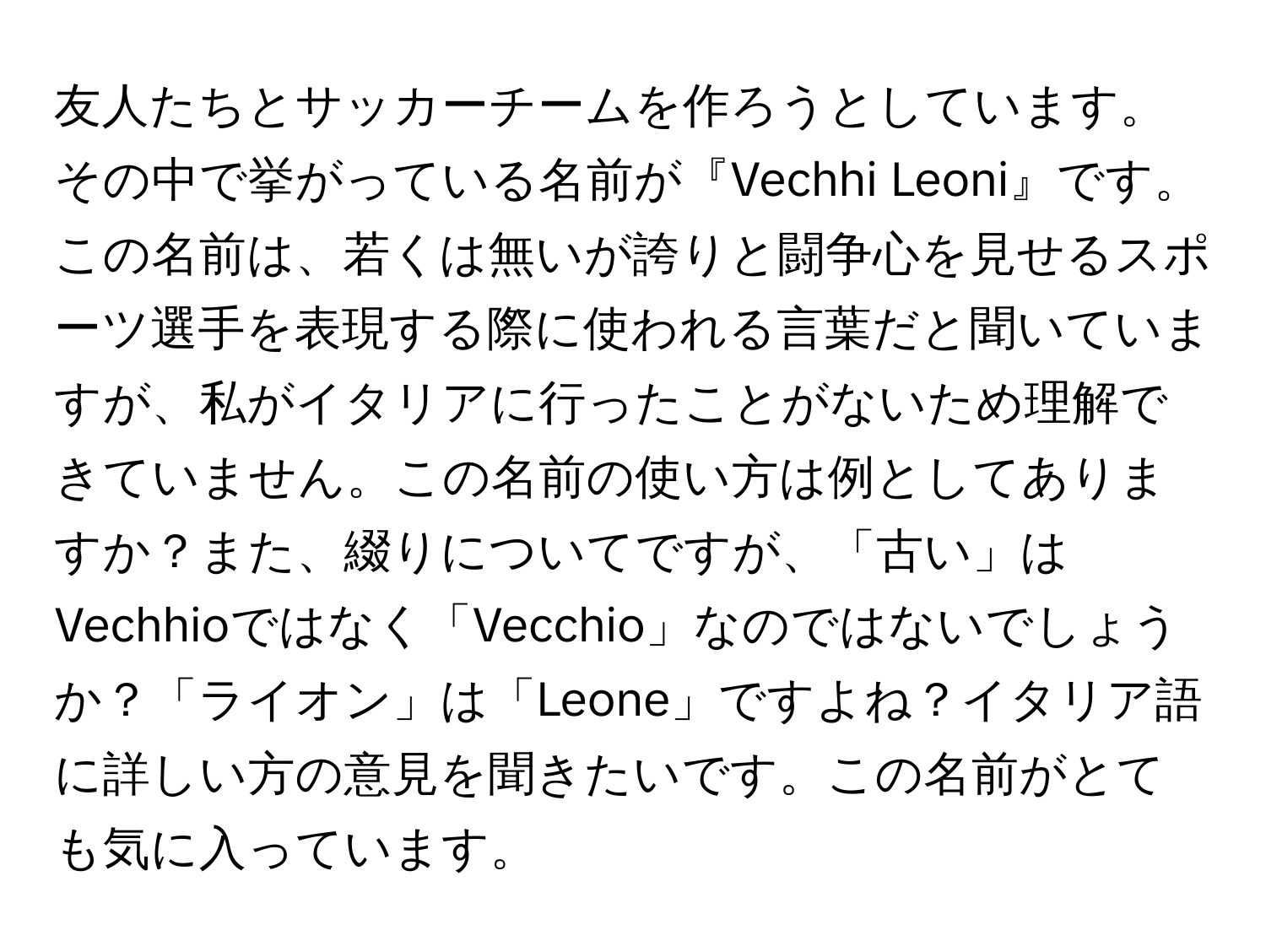 友人たちとサッカーチームを作ろうとしています。その中で挙がっている名前が『Vechhi Leoni』です。この名前は、若くは無いが誇りと闘争心を見せるスポーツ選手を表現する際に使われる言葉だと聞いていますが、私がイタリアに行ったことがないため理解できていません。この名前の使い方は例としてありますか？また、綴りについてですが、「古い」はVechhioではなく「Vecchio」なのではないでしょうか？「ライオン」は「Leone」ですよね？イタリア語に詳しい方の意見を聞きたいです。この名前がとても気に入っています。