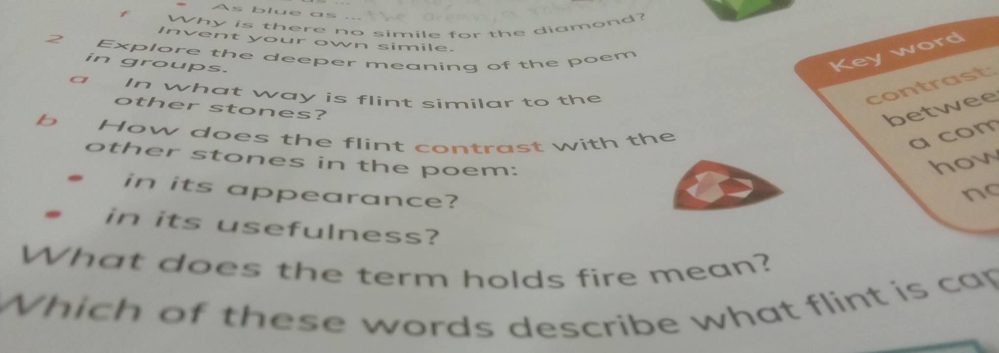 As blue as ye 0en
f
Why is there no simile for the diamond?
Invent your own simile.
2 Explore the deeper meaning of the poem
in groups.
Key word
a In what way is flint similar to the
contrast
other stones? betwee
b How does the flint contrast with the
a com
other stones in the poem:
how
. in its appearance?
no
. in its usefulness?
What does the term holds fire mean?
Which of these words describe what flint is cap