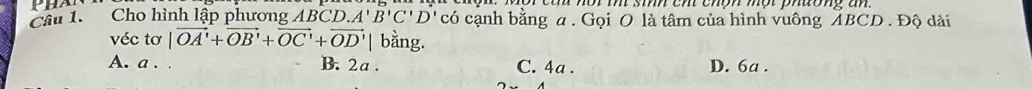 Cho hình lập phương ABCD .A'B'C'D có cạnh bằng a. Gọi O là tâm của hình vuông ABCD. Độ dài
véc tơ |vector OA'+vector OB'+vector OC'+vector OD'| bằng.
A. a . . B. 2a. C. 4a. D. 6a.