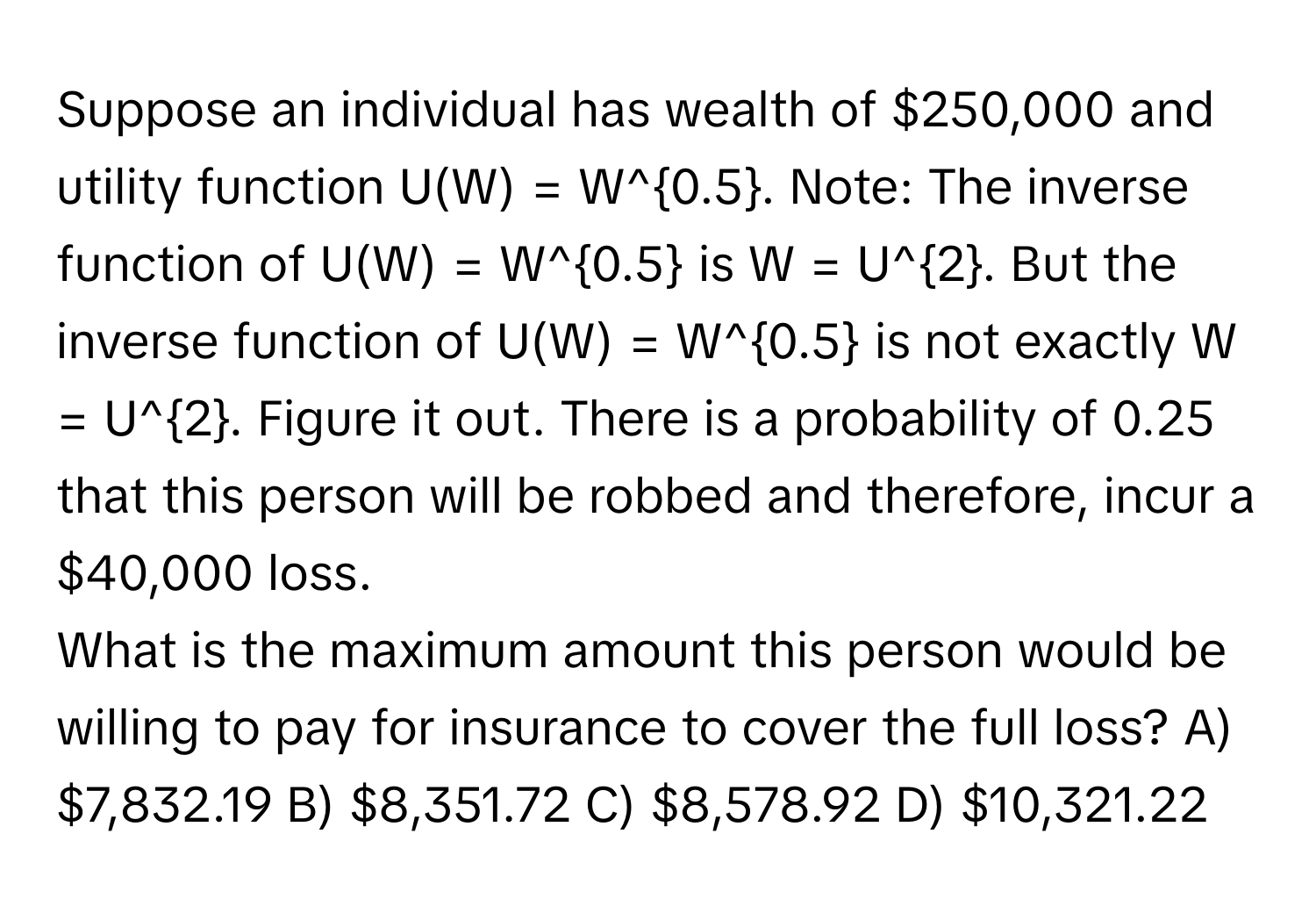 Suppose an individual has wealth of $250,000 and utility function U(W) = W^(0.5). Note: The inverse function of U(W) = W^(0.5) is W = U^(2. But the inverse function of U(W) = W^0.5) is not exactly W = U^2. Figure it out. There is a probability of 0.25 that this person will be robbed and therefore, incur a $40,000 loss. 
What is the maximum amount this person would be willing to pay for insurance to cover the full loss? A) $7,832.19 B) $8,351.72 C) $8,578.92 D) $10,321.22