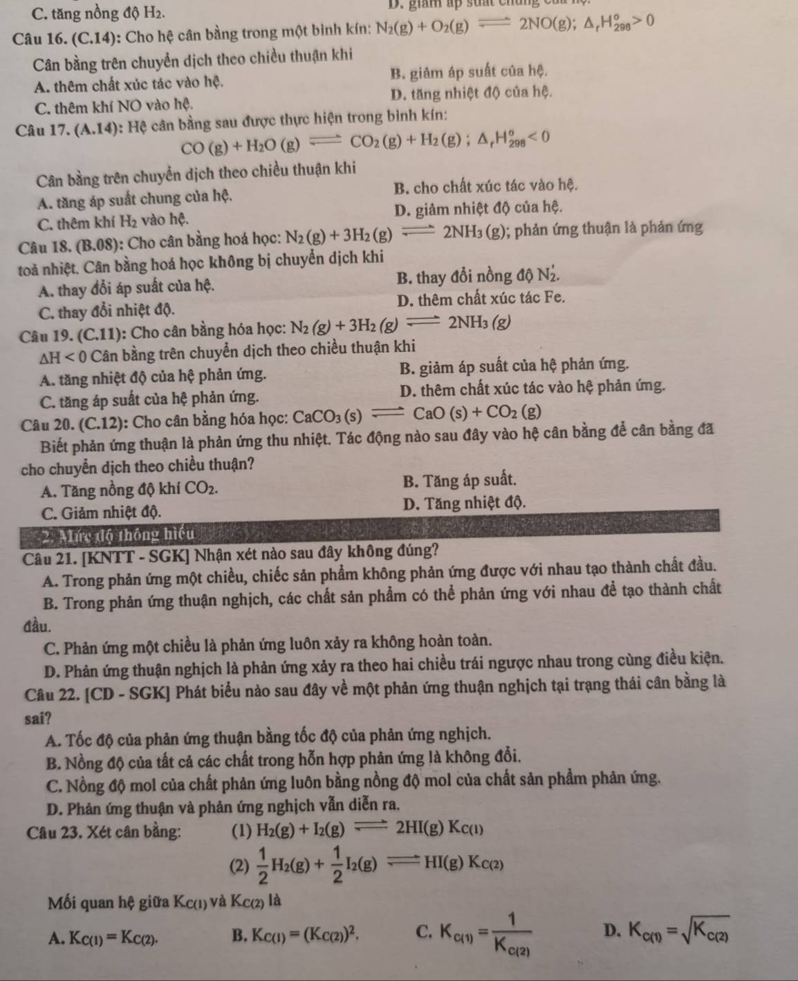 C. tăng nồng độ H_2. D. giám ấp suất chúng của
Câu 16. (C.14) ): Cho hệ cân bằng trong một bình kín: N_2(g)+O_2(g)leftharpoons 2NO(g);△ _rH_(298)^o>0
Cân bằng trên chuyển dịch theo chiều thuận khi
A. thêm chất xúc tác vào hc. B. giảm áp suất của hệ.
C. thêm khí NO vào hệ. D. tăng nhiệt độ của hệ.
Câu 17.(A.14) : Hệ cân bằng sau được thực hiện trong bình kín:
CO(g)+H_2O(g)leftharpoons CO_2(g)+H_2(g);△ _rH_(298)^o<0</tex>
Cân bằng trên chuyển dịch theo chiều thuận khi
B. cho chất xúc tác vào hệ.
A. tăng áp suất chung của hệ.
C. thêm khí H_2 vào hệ. D. giảm nhiệt độ của hệ.
Câu 18. (B.08) : Cho cân bằng hoá học: N_2(g)+3H_2(g)leftharpoons 2NH_3(g 3 (g); phản ứng thuận là phản ứng
toả nhiệt. Cân bằng hoá học không bị chuyển dịch khi
A. thay đổi áp suất của hệ. B. thay đổi nồng đ N_2'
C. thay đổi nhiệt độ. D. thêm chất xúc tác Fe.
Câu 19. (C.11): Cho cân bằng hóa học: N_2(g)+3H_2(g)leftharpoons 2NH_3(g)
△ H<0C</tex> Cân bằng trên chuyển dịch theo chiều thuận khi
A. tăng nhiệt độ của hệ phản ứng. B. giảm áp suất của hệ phản ứng.
C. tăng áp suất của hệ phản ứng. D. thêm chất xúc tác vào hệ phản ứng.
Câu 20. (C.12): Cho cân bằng hóa học: CaCO_3(s)leftharpoons CaO(s)+CO_2(g)
Biết phản ứng thuận là phản ứng thu nhiệt. Tác động nào sau đây vào hệ cân bằng để cân bằng đã
cho chuyển dịch theo chiều thuận?
A. Tăng nồng độ khí CO_2. B. Tăng áp suất.
C. Giảm nhiệt độ. D. Tăng nhiệt độ.
2. Alức độ thông hiểu
Câu 21. [KNTT - SGK] Nhận xét nào sau đây không đúng?
A. Trong phản ứng một chiều, chiếc sản phẩm không phản ứng được với nhau tạo thành chất đầu.
B. Trong phản ứng thuận nghịch, các chất sản phẩm có thể phản ứng với nhau đề tạo thành chất
đầu.
C. Phản ứng một chiều là phản ứng luôn xảy ra không hoàn toàn.
D. Phản ứng thuận nghịch là phản ứng xảy ra theo hai chiều trái ngược nhau trong cùng điều kiện.
Câu 22. [CD - SGK] Phát biểu nào sau đây về một phản ứng thuận nghịch tại trạng thái cân bằng là
sai?
A. Tốc độ của phản ứng thuận bằng tốc độ của phản ứng nghịch.
B. Nồng độ của tất cả các chất trong hỗn hợp phản ứng là không đổi.
C. Nồng độ mol của chất phản ứng luôn bằng nồng độ mol của chất sản phẩm phản ứng.
D. Phản ứng thuận và phản ứng nghịch vẫn diễn ra.
Câu 23. Xét cân bằng: (1) H_2(g)+I_2(g)leftharpoons 2HI(g)Kc(l)
(2)  1/2 H_2(g)+ 1/2 I_2(g)leftharpoons HI(g)K_C(2)
Mối quan hệ giữa Kc(1) và K_C(2) là
A. K_C(1)=K_C(2). B. K_C(1)=(K_C(2))^2. C. K_c(1)=frac 1K_c(2) D. K_c(1)=sqrt(K_c(2))