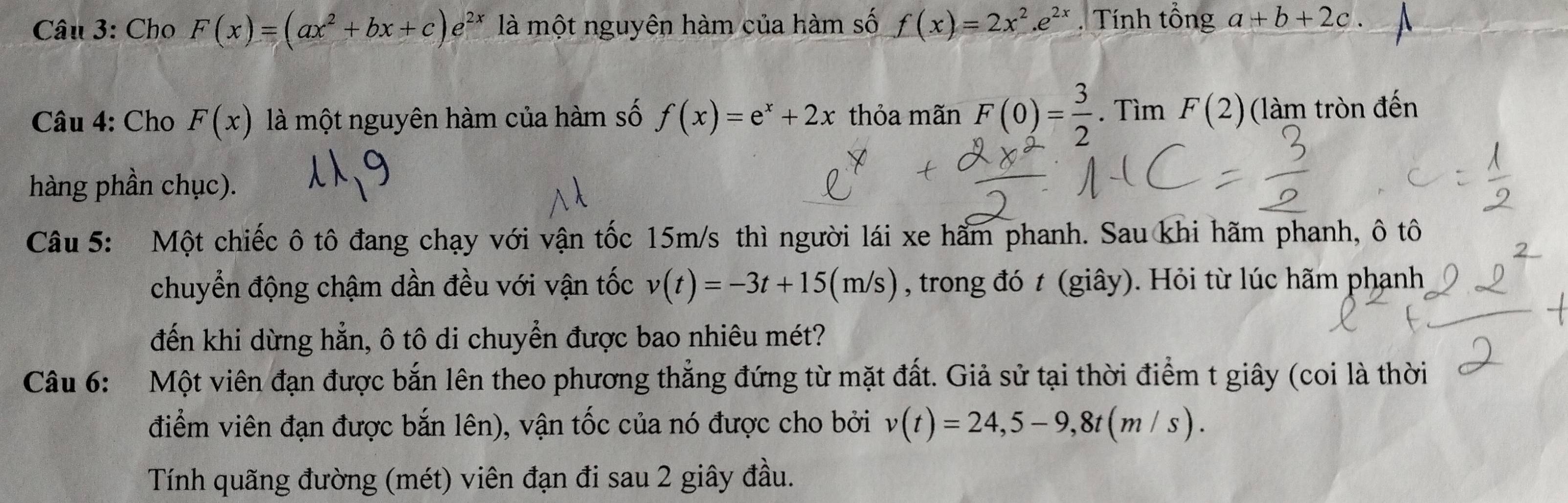 Cho F(x)=(ax^2+bx+c)e^(2x) là một nguyên hàm của hàm số f(x)=2x^2.e^(2x). Tính tổng a+b+2c. 
Câu 4: Cho F(x) là một nguyên hàm của hàm số f(x)=e^x+2x thỏa mãn F(0)= 3/2 . Tìm F(2) (làm tròn đến 
hàng phần chục). 
Câu 5: Một chiếc ô tô đang chạy với vận tốc 15m/s thì người lái xe hẩm phanh. Sau khi hãm phanh, ô tô 
chuyển động chậm dần đều với vận tốc v(t)=-3t+15(m/s) , trong đó t (giây). Hỏi từ lúc hãm phạnh 
đến khi dừng hẳn, ô tô di chuyển được bao nhiêu mét? 
Câu 6: Một viên đạn được bắn lên theo phương thẳng đứng từ mặt đất. Giả sử tại thời điểm t giây (coi là thời 
điểm viên đạn được bắn lên), vận tốc của nó được cho bởi v(t)=24, 5-9, 8t(m/s). 
Tính quãng đường (mét) viên đạn đi sau 2 giây đầu.