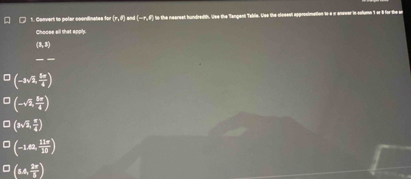Convert to polar coordinates for (r,θ ) and (-r,θ ) to the nearest hundredth. Use the Tangent Table. Use the closest approximation to a π answer in column 1 or 8 for the ar
Choose all that apply.
(3,3)
_
(-3sqrt(2), 5π /4 )
(-sqrt(2), 5π /4 )
(3sqrt(2), π /4 )
(-1.62, 11π /10 )
(5.6, 2π /5 )