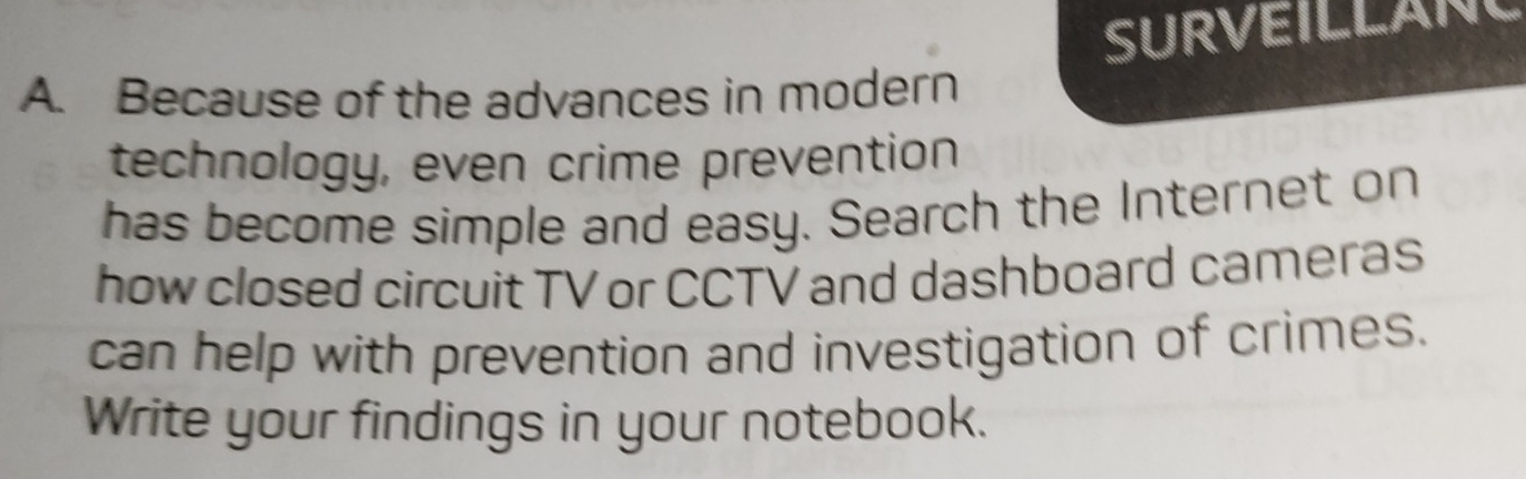 SURVEILLANL 
A. Because of the advances in modern 
technology, even crime prevention 
has become simple and easy. Search the Internet on 
how closed circuit TV or CCTV and dashboard cameras 
can help with prevention and investigation of crimes. 
Write your findings in your notebook.