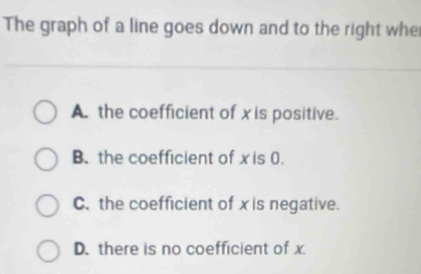 The graph of a line goes down and to the right whe
A. the coefficient of x is positive.
B. the coefficient of x is 0.
C. the coefficient of xis negative.
D. there is no coefficient of x.