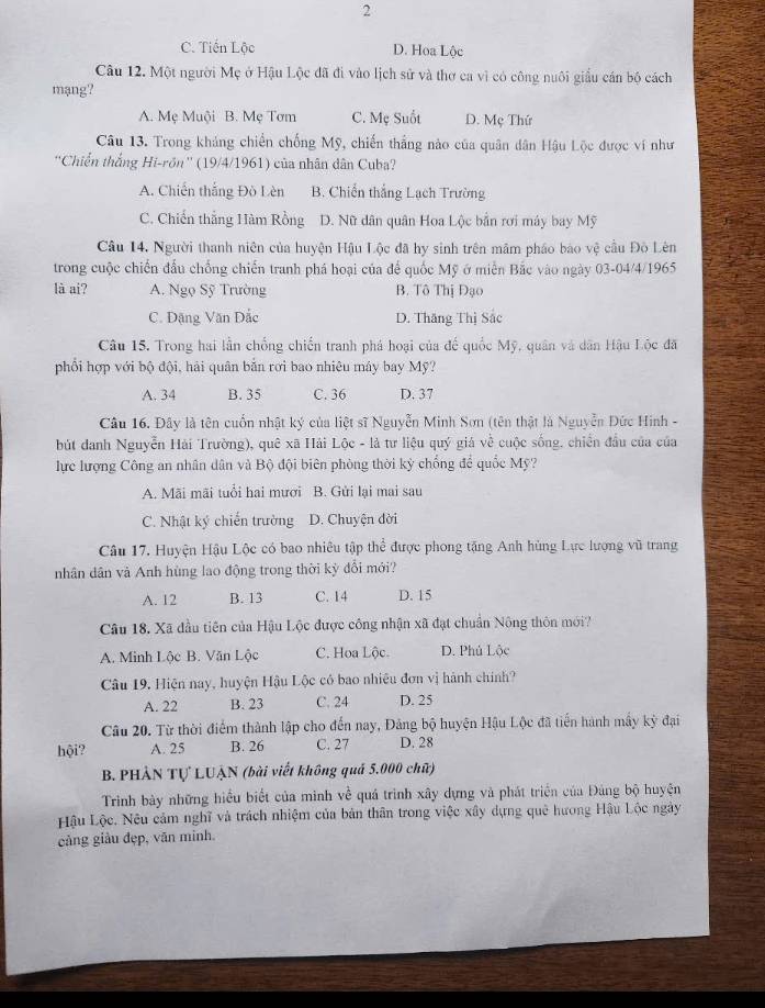 2
C. Tiến Lộc D. Hoa Lộc
Câu 12. Một người Mẹ ở Hậu Lộc đã đi vào lịch sử và thơ ca vì có công nuôi giấu cán bộ cách
mạng?
A. Mẹ Muội B. Mẹ Tơm C. Mẹ Suốt D. Mẹ Thứ
Câu 13. Trong khảng chiến chống Mỹ, chiến thắng nào của quân dân Hậu Lộc được ví như
''Chiến thắng Hi-rôn'' (19/4/1961) của nhân dân Cuba?
A. Chiến thắng Đò Lèn B. Chiến thắng Lạch Trường
C. Chiến thắng Hàm Rồng D. Nữ dân quân Hoa Lộc bản rơi máy bay Mỹ
Câu 14. Người thanh niên của huyện Hậu Lộc đã hy sinh trên mãm pháo báo vệ cầu Đò Lên
trong cuộc chiến đấu chống chiến tranh phá hoại của để quốc Mỹ ở miễn Bắc vào ngày 03-04/4/1965
là ai? A. Ngọ Sỹ Trường B. Tô Thị Đạo
C. Đặng Văn Đắc D. Thăng Thị Sắc
Câu 15. Trong hai lần chống chiến tranh phá hoại của đế quốc Mỹ, quân và dân Hậu Lộc đã
phổi hợp với bộ đội, hải quân bắn rơi bao nhiêu máy bay Mỹ?
A. 34 B. 35 C. 36 D. 37
Câu 16. Đây là tên cuốn nhật ký của liệt sĩ Nguyễn Minh Sơn (tên thật là Nguyễn Đức Hinh -
bút danh Nguyễn Hải Trường), quê xã Hải Lộc - là tư liệu quý giá về cuộc sống, chiến đầu của của
lực lượng Công an nhân dân và Bộ đội biên phòng thời kỳ chống để quốc Mỹ?
A. Mãi mãi tuổi hai mươi B. Gửi lại mai sau
C. Nhật ký chiến trường D. Chuyện đời
Câu 17. Huyện Hậu Lộc có bao nhiêu tập thể được phong tặng Anh hùng Lực lượng vũ trang
nhân dân và Anh hùng lao động trong thời kỳ đổi mới?
A. 12 B. 13 C. 14 D. 15
Câu 18. Xã đầu tiên của Hậu Lộc được công nhận xã đạt chuẩn Nông thôn mới?
A. Minh Lộc B. Văn Lộc C. Hoa Lộc. D. Phủ Lộc
Câu 19, Hiện nay, huyện Hậu Lộc có bao nhiệu đơn vị hành chính?
A. 22 B. 23 C. 24 D. 25
Câu 20. Từ thời điểm thành lập cho đến nay, Đảng bộ huyện Hậu Lộc đã tiến hành mấy kỳ đại
hội? A. 25 B. 26 C. 27 D. 28
B. PHẢN Tự LUẠN (bài viết không quả 5.000 chữ)
Trình bày những hiểu biết của minh về quá trình xây dựng và phát triển của Đảng bộ huyện
Hậu Lộc. Nêu cảm nghĩ và trách nhiệm của bản thân trong việc xây dựng quê hương Hậu Lộc ngày
cảng giàu đẹp, văn minh.