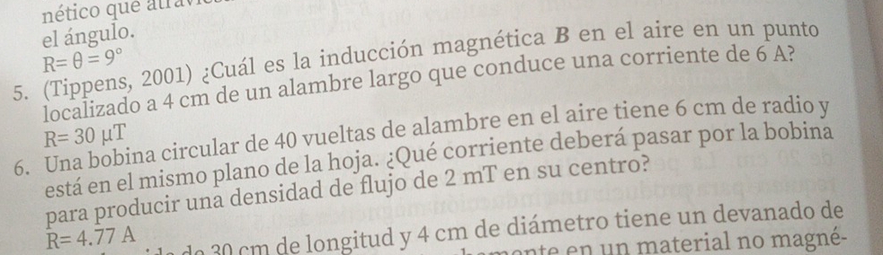 nético que atravi 
el ángulo.
R=θ =9°
5. (Tippens, 2001) ¿Cuál es la inducción magnética B en el aire en un punto 
localizado a 4 cm de un alambre largo que conduce una corriente de 6 A? 
6. Una bobina circular de 40 vueltas de alambre en el aire tiene 6 cm de radio y R=30mu T 
está en el mismo plano de la hoja. ¿Qué corriente deberá pasar por la bobina 
para producir una densidad de flujo de 2 mT en su centro?
R=4.77A do 30 cm de longitud y 4 cm de diámetro tiene un devanado de 
ente n n material no magné-