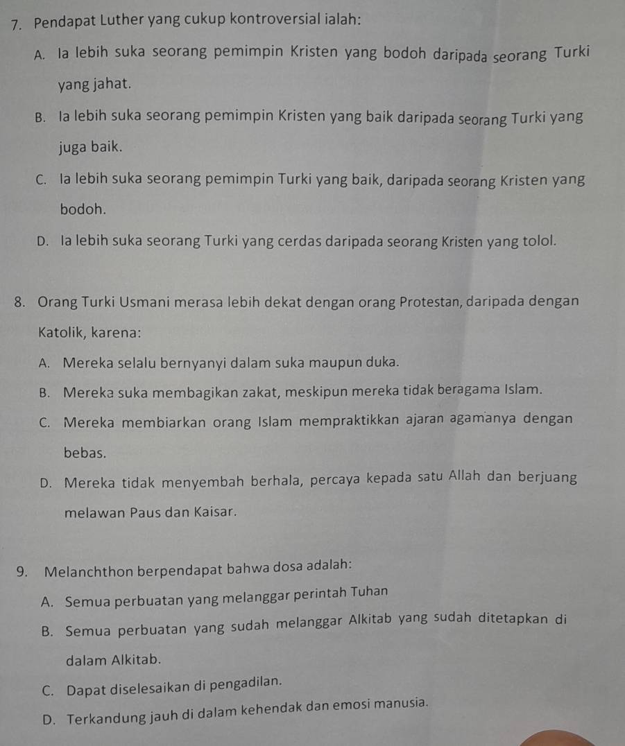 Pendapat Luther yang cukup kontroversial ialah:
A. la lebih suka seorang pemimpin Kristen yang bodoh daripada seorang Turki
yang jahat.
B. la lebih suka seorang pemimpin Kristen yang baik daripada seorang Turki yang
juga baik.
C. Ia lebih suka seorang pemimpin Turki yang baik, daripada seorang Kristen yang
bodoh.
D. Ia lebih suka seorang Turki yang cerdas daripada seorang Kristen yang tolol.
8. Orang Turki Usmani merasa lebih dekat dengan orang Protestan, daripada dengan
Katolik, karena:
A. Mereka selalu bernyanyi dalam suka maupun duka.
B. Mereka suka membagikan zakat, meskipun mereka tidak beragama Islam.
C. Mereka membiarkan orang Islam mempraktikkan ajaran agamanya dengan
bebas.
D. Mereka tidak menyembah berhala, percaya kepada satu Allah dan berjuang
melawan Paus dan Kaisar.
9. Melanchthon berpendapat bahwa dosa adalah:
A. Semua perbuatan yang melanggar perintah Tuhan
B. Semua perbuatan yang sudah melanggar Alkitab yang sudah ditetapkan di
dalam Alkitab.
C. Dapat diselesaikan di pengadilan.
D. Terkandung jauh di dalam kehendak dan emosi manusia.