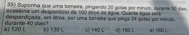 Suponha que uma torneira, pingando 20 gotas por minuto, durante 30 dias,
ocasiona um desperdício de 100 litros de água. Quanta água será
desperdiçada, em litros, por uma torneira que pinga 24 gotas por minuto,
durante 40 dias?
a) 120 L b) 130 L c) 140 L d) 150 L e) 160 L