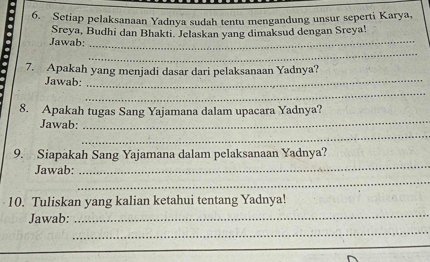 Setiap pelaksanaan Yadnya sudah tentu mengandung unsur seperti Karya, 
Sreya, Budhi dan Bhakti. Jelaskan yang dimaksud dengan Sreya! 
Jawab:_ 
_ 
7. Apakah yang menjadi dasar dari pelaksanaan Yadnya? 
Jawab:_ 
_ 
8. Apakah tugas Sang Yajamana dalam upacara Yadnya? 
Jawab: 
_ 
_ 
_ 
9. Siapakah Sang Yajamana dalam pelaksanaan Yadnya? 
Jawab: 
_ 
10. Tuliskan yang kalian ketahui tentang Yadnya! 
Jawab: 
_ 
_ 
_