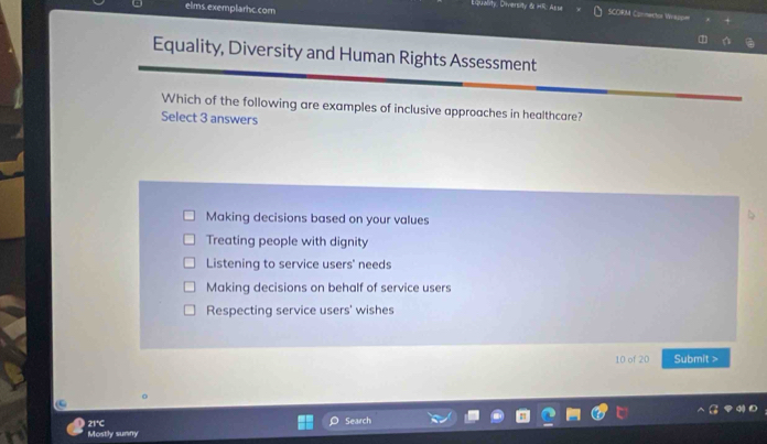 elms.exemplarhc.com
Quality, Diversity & HR: Asse SCORM Conneca Wras=
Equality, Diversity and Human Rights Assessment
Which of the following are examples of inclusive approaches in healthcare?
Select 3 answers
Making decisions based on your values
Treating people with dignity
Listening to service users' needs
Making decisions on behalf of service users
Respecting service users' wishes
10 of 20 Submit >
21°C Search
Mostly sumny