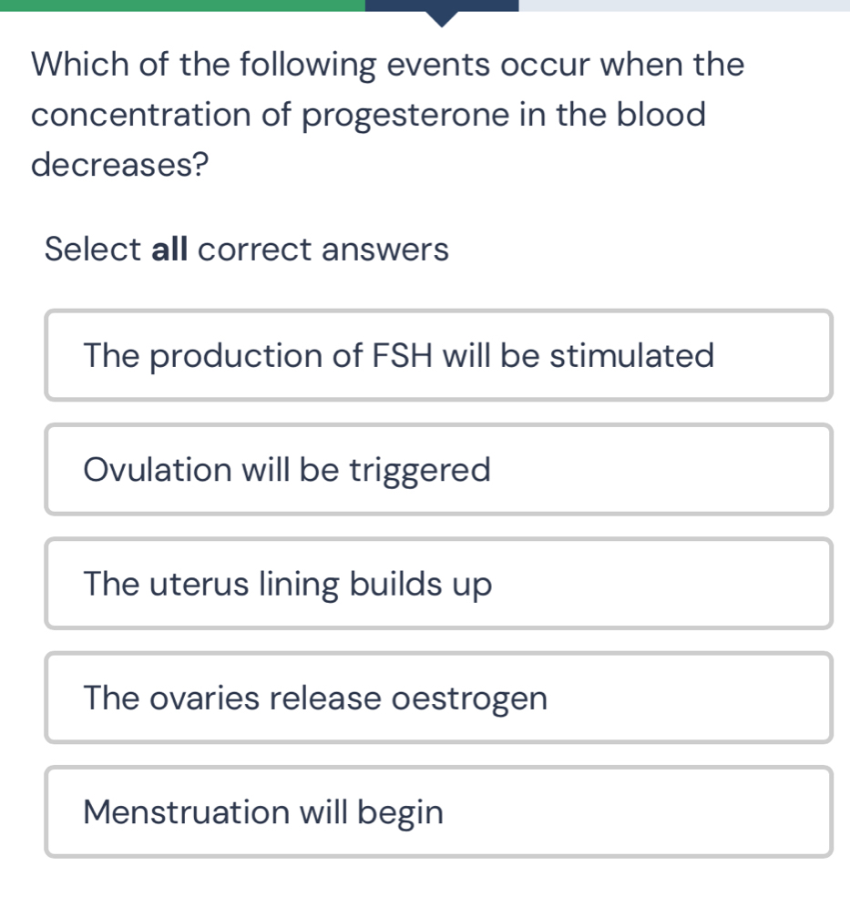 Which of the following events occur when the
concentration of progesterone in the blood
decreases?
Select all correct answers
The production of FSH will be stimulated
Ovulation will be triggered
The uterus lining builds up
The ovaries release oestrogen
Menstruation will begin