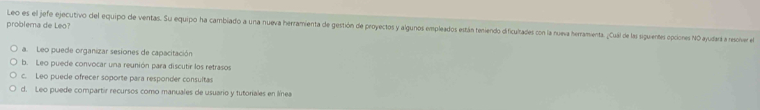 problema de Leo?
Leo es el jefe ejecutivo del equipo de ventas. Su equipo ha cambiado a una nueva herramienta de gestión de proyectos y algunos empleados están teniendo dificultades con la nueva herramienta. ¿Cuál de las siguientes opciones NO ayudará a resolver el
a. Leo puede organizar sesiones de capacitación
b. Leo puede convocar una reunión para discutir los retrasos
c. Leo puede ofrecer soporte para responder consultas
d. Leo puede compartir recursos como manuales de usuario y tutoriales en línea