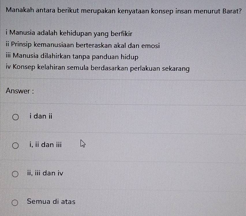 Manakah antara berikut merupakan kenyataan konsep insan menurut Barat?
i Manusia adalah kehidupan yang berfikir
ii Prinsip kemanusiaan berteraskan akal dan emosi
iii Manusia dilahirkan tanpa panduan hidup
iv Konsep kelahiran semula berdasarkan perlakuan sekarang
Answer :
i dan ii
i, ii dan iii
ii, iii dan iv
Semua di atas