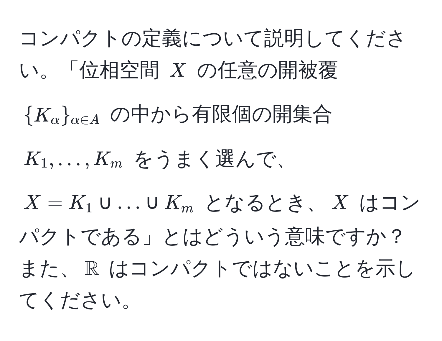 コンパクトの定義について説明してください。「位相空間 $X$ の任意の開被覆 $K_alpha_alpha ∈ A$ の中から有限個の開集合 $K_1, ..., K_m$ をうまく選んで、$X = K_1 ∪ ... ∪ K_m$ となるとき、$X$ はコンパクトである」とはどういう意味ですか？ また、$mathbbR$ はコンパクトではないことを示してください。