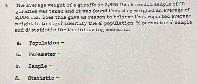 The average weight of a giraffe is 2,628 lbs. A random sample of 20
giraffes was taken and it was found that they weighed an average of
2,004 lbs. Does this give us reason to believe that reported average
weight is to high? Identify the a) population b) parameter c) sample
and d) statistic for the following scenario.
a. Population -
b. Parameter -
c. Sample -
d. Statistic -