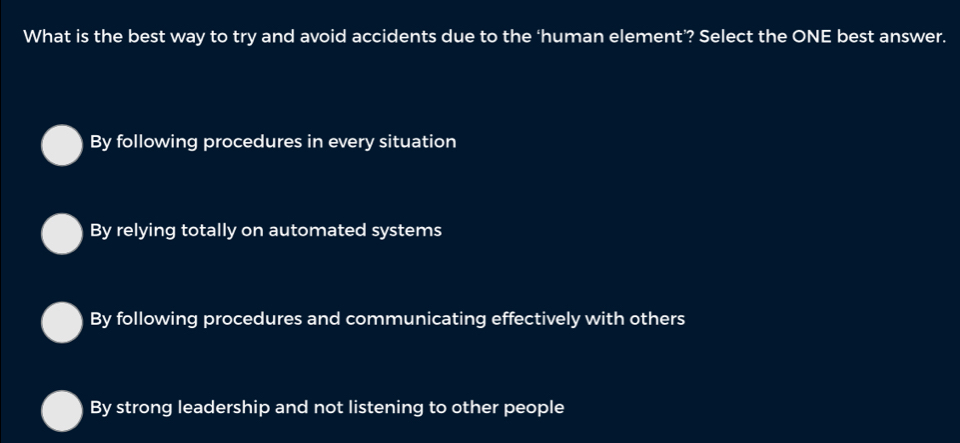 What is the best way to try and avoid accidents due to the ‘human element’? Select the ONE best answer.
By following procedures in every situation
By relying totally on automated systems
By following procedures and communicating effectively with others
By strong leadership and not listening to other people