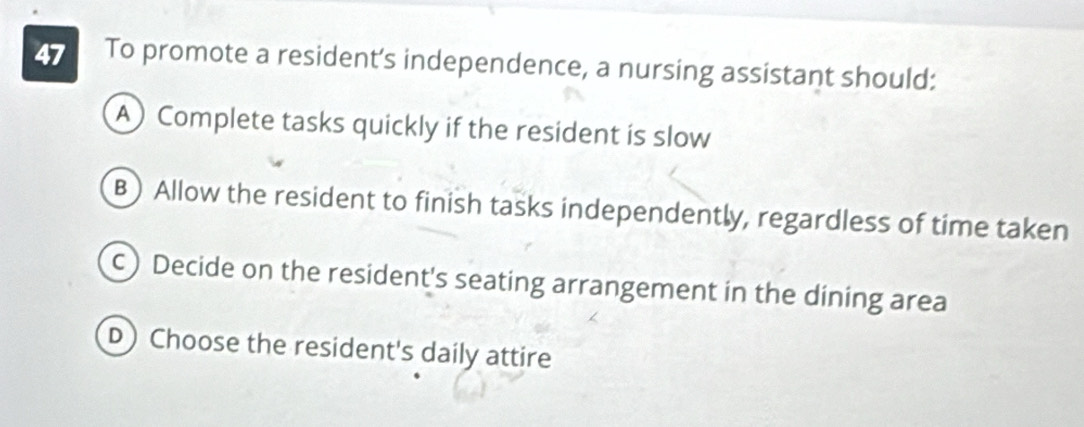 To promote a resident’s independence, a nursing assistant should:
A) Complete tasks quickly if the resident is slow
B) Allow the resident to finish tasks independently, regardless of time taken
c) Decide on the resident's seating arrangement in the dining area
D) Choose the resident's daily attire