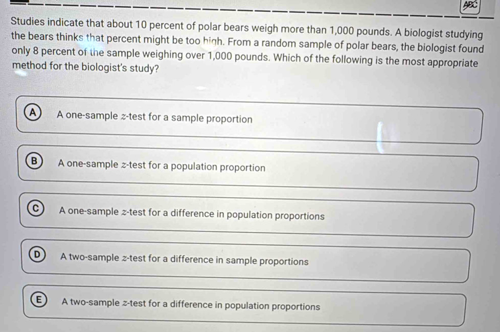 Studies indicate that about 10 percent of polar bears weigh more than 1,000 pounds. A biologist studying
the bears thinks that percent might be too high. From a random sample of polar bears, the biologist found
only 8 percent of the sample weighing over 1,000 pounds. Which of the following is the most appropriate
method for the biologist's study?
A A one-sample z-test for a sample proportion
B A one-sample z-test for a population proportion
c) A one-sample z-test for a difference in population proportions
D A two-sample z-test for a difference in sample proportions
A two-sample z-test for a difference in population proportions