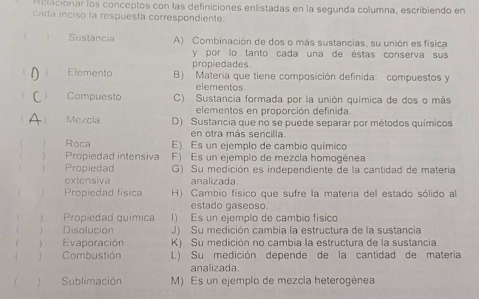 Relacionar los conceptos con las definiciones enlistadas en la segunda columna, escribiendo en
cada inciso la respuesta correspondiente:
  Sustancia A) Combinación de dos o más sustancias, su unión es física
y por lo tanto cada una de éstas conserva sus
propiedades
 Elemento B) Materia que tiene composición definida: compuestos y
elementos.
 Compuesto C) Sustancia formada por la unión química de dos o más
elementos en proporción definida.
 Mezcla D) Sustancia que no se puede separar por métodos químicos
en otra más sencilla.
 ) Roca E) Es un ejemplo de cambio químico
) Propiedad intensiva F) Es un ejemplo de mezcla homogénea
 Propiedad G) Su medición es independiente de la cantidad de materia
extensiva analizada.
(  Propiedad física H) Cambio físico que sufre la materia del estado sólido al
estado gaseoso.
  Propiedad química 1) Es un ejemplo de cambio físico
( ) Disolución J) Su medición cambia la estructura de la sustancia
 ) Evaporación K) Su medición no cambia la estructura de la sustancia
 ) Combustión L) Su medición depende de la cantidad de materia
analizada.
Sublimación M) Es un ejemplo de mezcla heterogénea