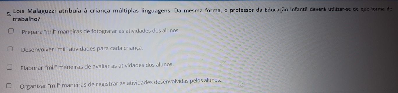 Lois Malaguzzi atribuía à criança múltiplas linguagens. Da mesma forma, o professor da Educação Infantil deverá utilizar-se de que forma de
trabalho?
Prepara “mil” maneiras de fotografar as atividades dos alunos.
Desenvolver “mil”' atividades para cada criança.
Elaborar “mil”' maneiras de avaliar as atividades dos alunos.
Organizar ''mil'' maneiras de registrar as atividades desenvolvidas pelos alunos.