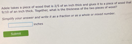 Adele takes a piece of wood that is 2/5 of an inch thick and glues it to a piece of wood that
9/10 of an inch thick. Together, what is the thickness of the two pieces of wood? 
Simplify your answer and write it as a fraction or as a whole or mixed number.
□ inches
Submit