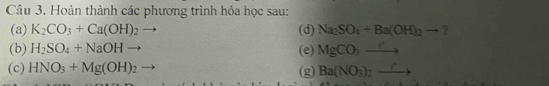 Hoàn thành các phương trình hóa học sau: 
(a) K_2CO_3+Ca(OH)_2 (d) Na_2SO_4+Ba(OH)_2to
(b) H_2SO_4+NaOHto (e) MgCO_3to
(c) HNO_3+Mg(OH)_2 (g) Ba(NO_3)_2to