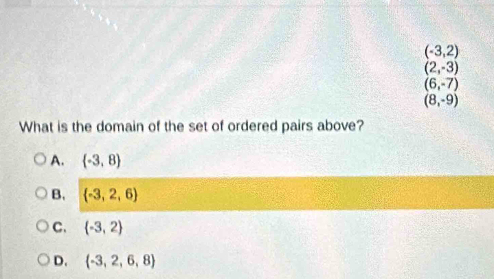 (-3,2)
(2,-3)
(6,-7)
(8,-9)
What is the domain of the set of ordered pairs above?
A.  -3,8
B.  -3,2,6
C.  -3,2
D.  -3,2,6,8