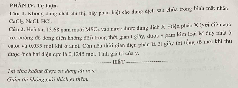 PHÀN IV. Tự luận. 
Câu 1. Không dùng chất chỉ thị, hãy phân biệt các dung dịch sau chứa trong bình mất nhãn:
CaCl₂, NaCl, HCl. 
Câu 2. Hoà tan 13, 68 gam muối MSO4 vào nước được dung dịch X. Điện phân X (với điện cực 
trơ, cường độ dòng điện không đổi) trong thời gian t giây, được y gam kim loại M duy nhất ở 
catot và 0,035 mol khí ở anot. Còn nếu thời gian điện phân là 2t giây thì tổng số mol khí thu 
được ở cả hai điện cực là 0,1245 mol. Tính giá trị của y. 
_Hét_ 
Thí sinh không được sử dụng tài liệu; 
Giám thị không giải thích gì thêm.