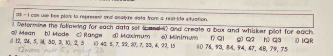 D3 - I can use box plots to represent and analyze data from a real-life situation. 
1. Determine the following for each data set (iand-ii) and create a box and whisker plot for each. 
a) Mean b) Mode c) Range d) Maximum e) Minimum f QI g) Q2 h) Q3
() 12, 26, 5, 16, 30, 3, 10, 2, 5 i 40, 5, 7, 22, 37, 7, 33, 6, 22, 15 iil) 76, 93, 84, 94, 67, 48, 79, 75 i) IQR