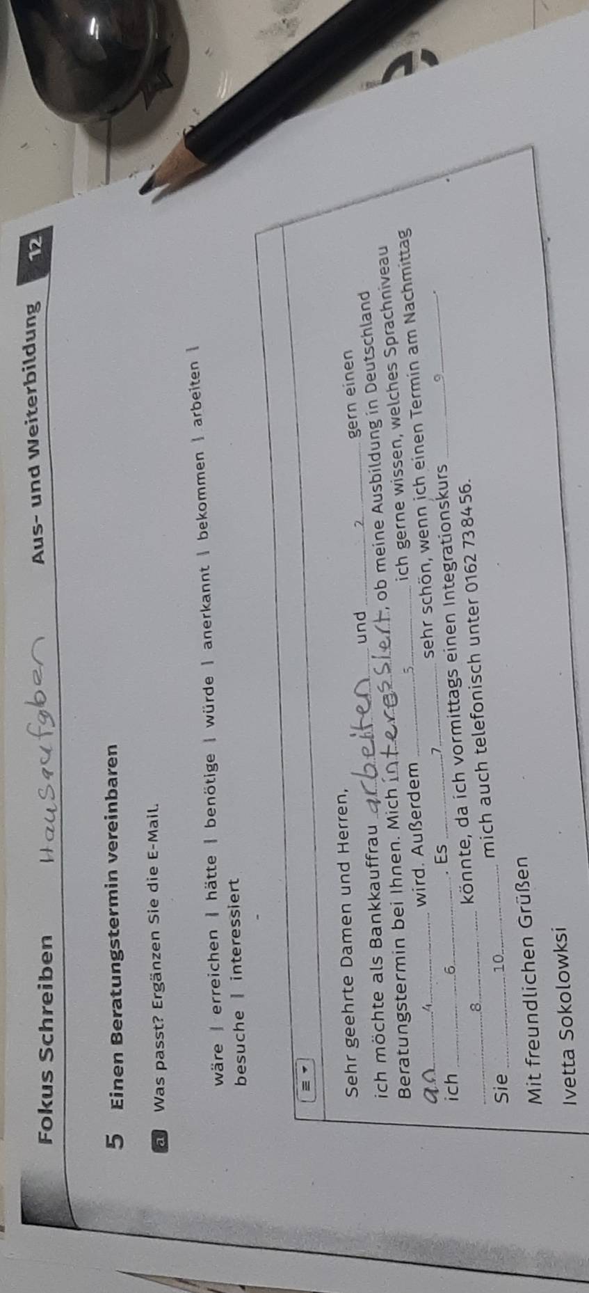 Fokus Schreiben Aus- und Weiterbildung 12 
5 Einen Beratungstermin vereinbaren 
al Was passt? Ergänzen Sie die E-Mail. 
wäre | erreichen | hätte | benötige | würde | anerkannt | bekommen | arbeiten 
besuche | interessiert 
Sehr geehrte Damen und Herren, 
und_ 
gern einen 
ich möchte als Bankkauffrau 
Beratungstermin bei Ihnen. Mich _ob meine Ausbildung in Deutschland 
_ 
wird. Außerdem _ich gerne wissen, welches Sprachniveau 
ich_ 
_. Es sehr schön, wenn ich einen Termin am Nachmittag 
könnte, da ich vormittags einen Integrationskurs _9 
_ 
_mich auch telefonisch unter 0162 738456. 
Sie_ 
10 
Mit freundlichen Grüßen 
Ivetta Sokolowksi