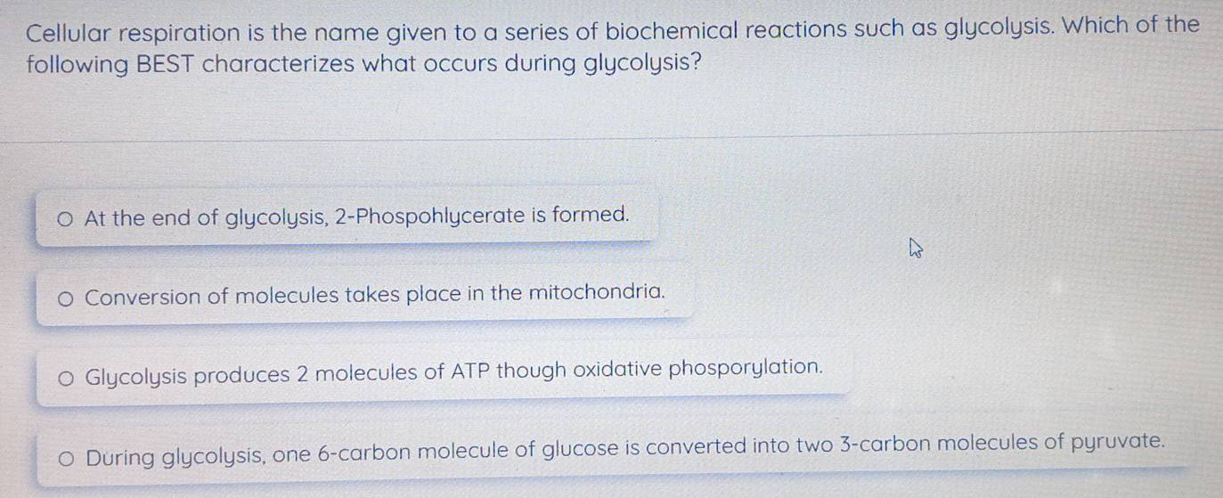 Cellular respiration is the name given to a series of biochemical reactions such as glycolysis. Which of the
following BEST characterizes what occurs during glycolysis?
。 At the end of glycolysis, 2 -Phospohlycerate is formed.
Conversion of molecules takes place in the mitochondria.
Glycolysis produces 2 molecules of ATP though oxidative phosporylation.
During glycolysis, one 6 -carbon molecule of glucose is converted into two 3 -carbon molecules of pyruvate.