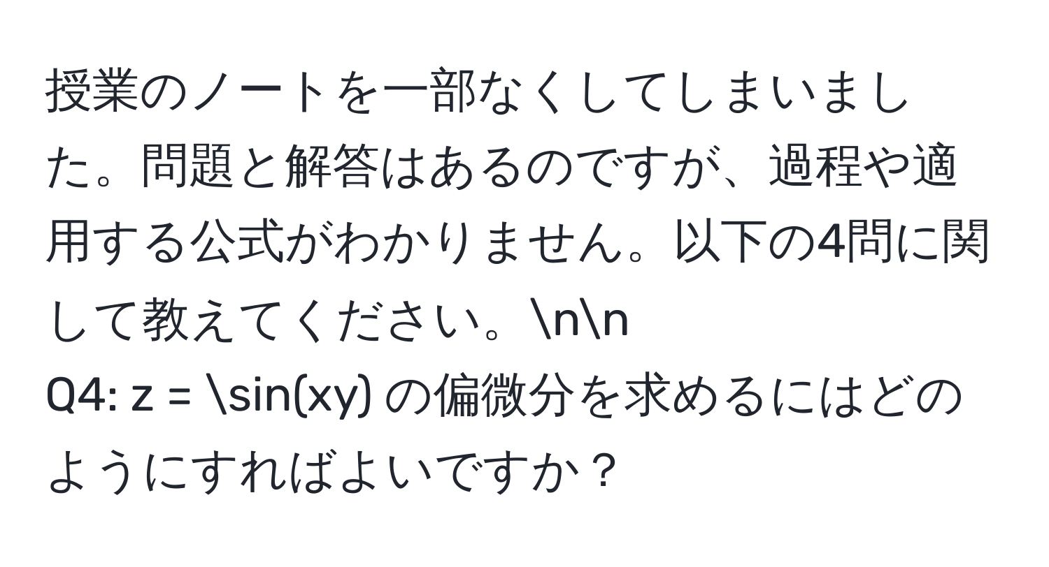 授業のノートを一部なくしてしまいました。問題と解答はあるのですが、過程や適用する公式がわかりません。以下の4問に関して教えてください。nn
Q4: z = sin(xy) の偏微分を求めるにはどのようにすればよいですか？