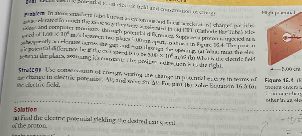 Goar Kelate electric potential to an electric field and conservation of energy. 
Problem In atom smashers (also known as cyclotrons and linear accelerators) charged particles 
+ 
are accelerated in much the same way they were accelerated in old CRT (Cathode Ray Tube) tele 
visions ar 
monitors: through potential differences. Suppose a proton is injected at a 
speed of 1.00* 10^6m/ /s between two plates 5.00 cm apart, as shown in Figure 16.4. The proton 
subsequently accelerates across the gap and exits through the opening. (a) What must the elec- 
tric potential difference be if the exit speed is to be 3.00* 10^6m/s? (b) What is the electric field 
between the plates, assuming it’s constant? The positive x -direction is to the right.
m
Strategy Use conservation of energy, writing the change in potential energy in terms of 
the change in electric potential, △ V and solve for △ V. Figure 16.4 (E 
the electric field. For part (b), solve Equation 16.3 for proton enters a 
from one char 
other in an ele 
Solution 
(a) Find the electric potential yielding the desired exit speed 
of the proton.